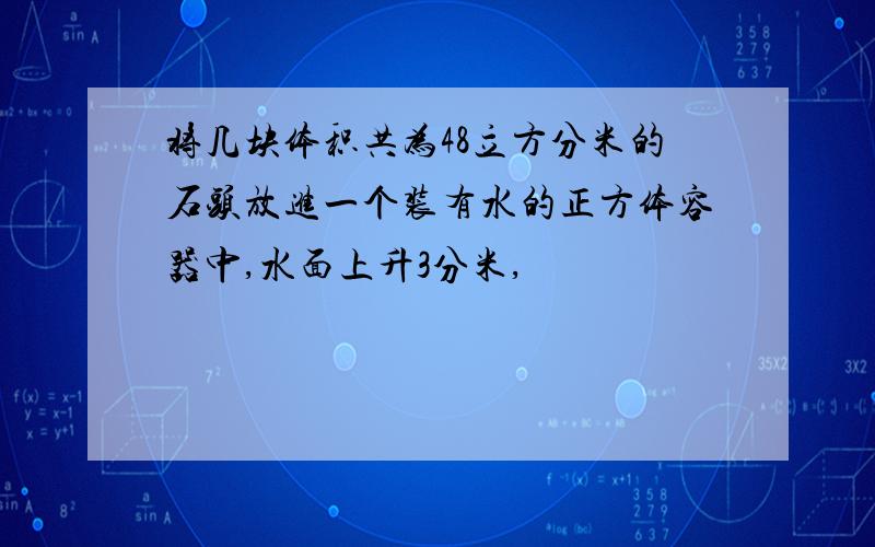 将几块体积共为48立方分米的石头放进一个装有水的正方体容器中,水面上升3分米,