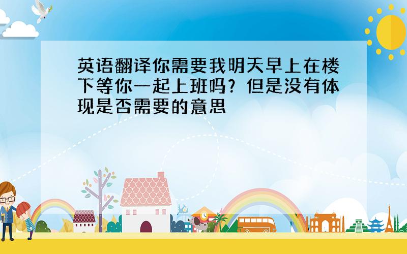 英语翻译你需要我明天早上在楼下等你一起上班吗？但是没有体现是否需要的意思