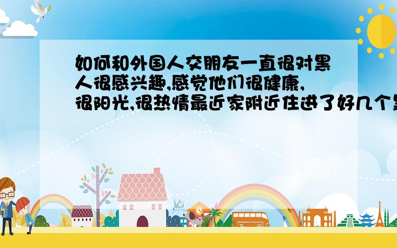 如何和外国人交朋友一直很对黑人很感兴趣,感觉他们很健康,很阳光,很热情最近家附近住进了好几个黑人,经常见他们进进出出真的