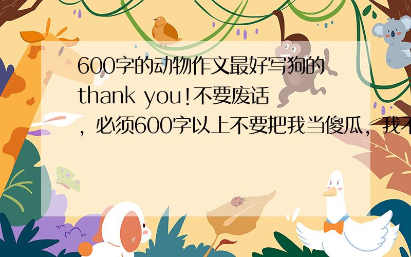 600字的动物作文最好写狗的thank you!不要废话，必须600字以上不要把我当傻瓜，我不是不认字，别乱交