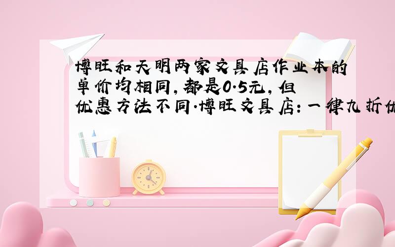 博旺和天明两家文具店作业本的单价均相同,都是0.5元,但优惠方法不同.博旺文具店：一律九折优惠；天明文具店：买19本送一