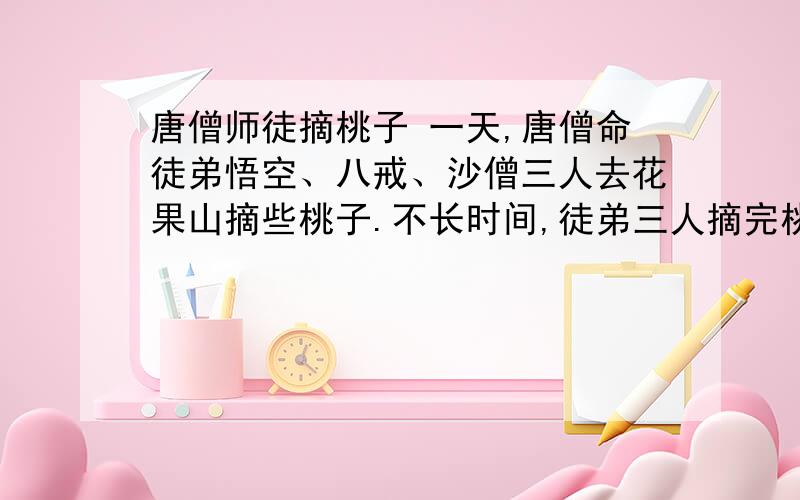 唐僧师徒摘桃子 一天,唐僧命徒弟悟空、八戒、沙僧三人去花果山摘些桃子.不长时间,徒弟三人摘完桃子高高