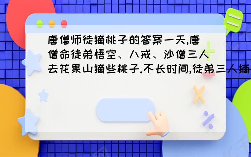 唐僧师徒摘桃子的答案一天,唐僧命徒弟悟空、八戒、沙僧三人去花果山摘些桃子.不长时间,徒弟三人摘完桃子高高兴兴回来.师父唐