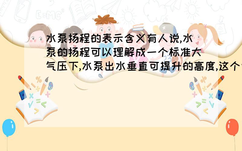 水泵扬程的表示含义有人说,水泵的扬程可以理解成一个标准大气压下,水泵出水垂直可提升的高度,这个说法对吗?