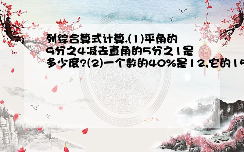 列综合算式计算.(1)平角的9分之4减去直角的5分之1是多少度?(2)一个数的40%是12,它的15%是什么?(3)3个