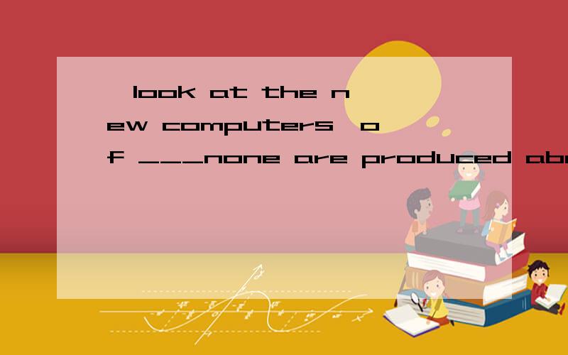 —look at the new computers,of ___none are produced abroad