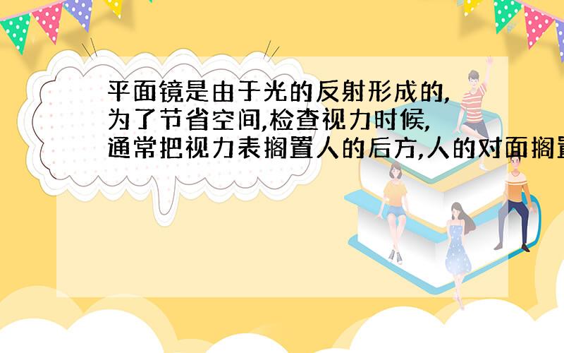 平面镜是由于光的反射形成的,为了节省空间,检查视力时候,通常把视力表搁置人的后方,人的对面搁置平面镜.