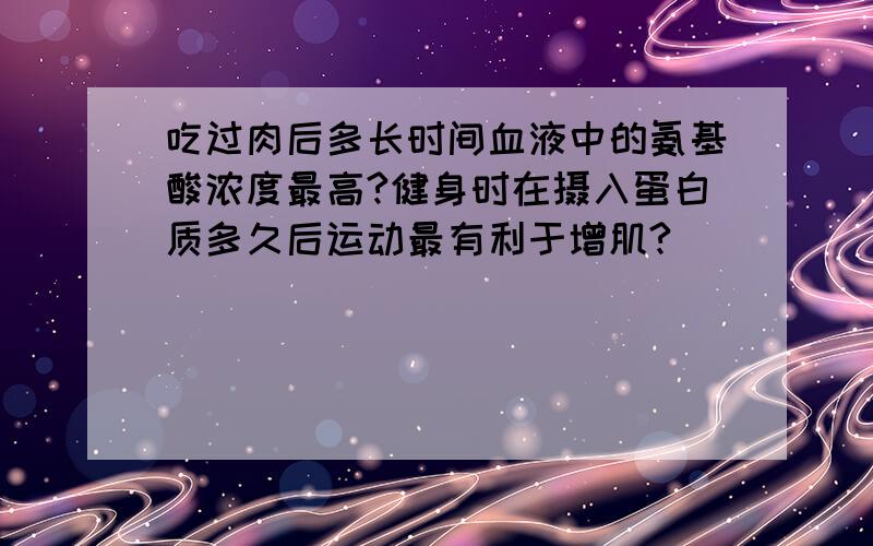 吃过肉后多长时间血液中的氨基酸浓度最高?健身时在摄入蛋白质多久后运动最有利于增肌?