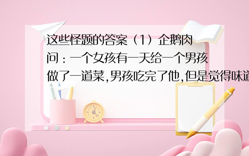 这些怪题的答案（1）企鹅肉 问：一个女孩有一天给一个男孩做了一道菜,男孩吃完了他,但是觉得味道怪怪的,于是他问那女孩,这