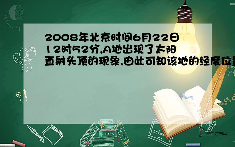 2008年北京时间6月22日12时52分,A地出现了太阳直射头顶的现象,由此可知该地的经度位置是?