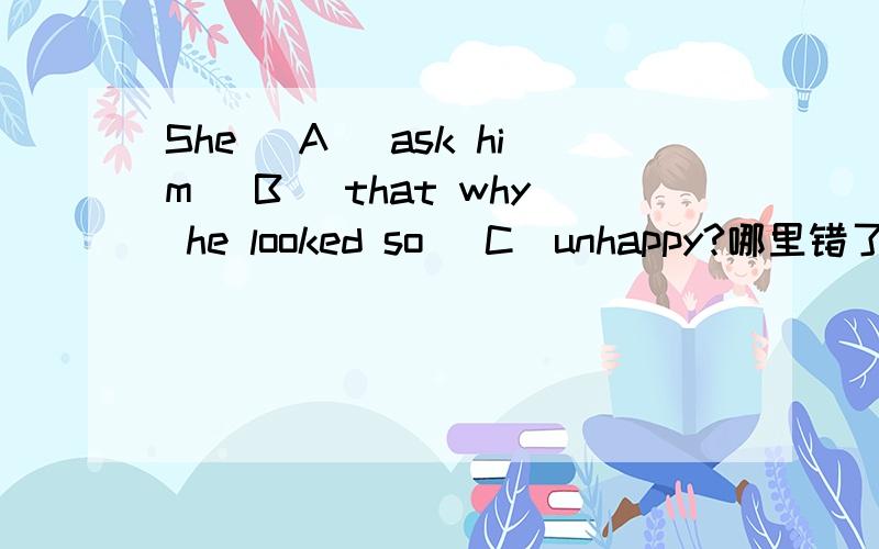 She (A) ask him (B) that why he looked so (C)unhappy?哪里错了 AB