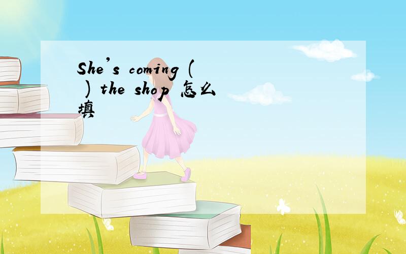 She's coming ( ) the shop 怎么填