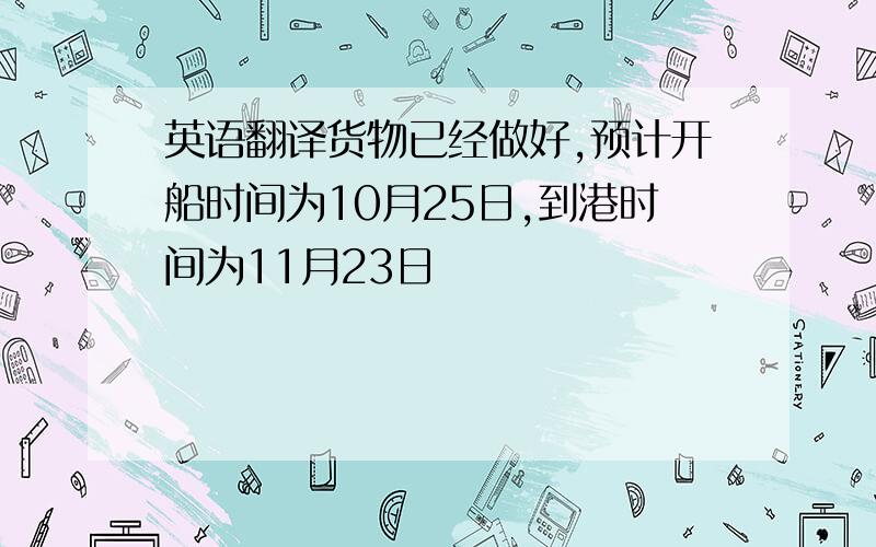 英语翻译货物已经做好,预计开船时间为10月25日,到港时间为11月23日