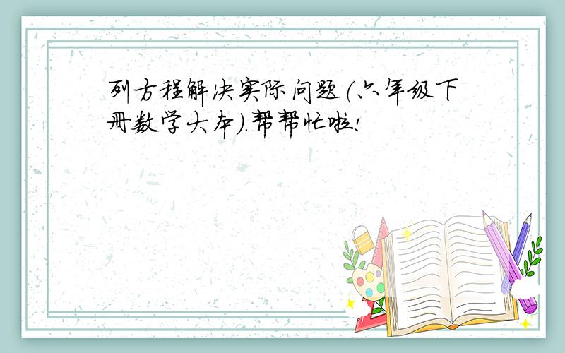 列方程解决实际问题（六年级下册数学大本）.帮帮忙啦!