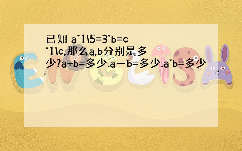 已知 a*1\5=3*b=c*1\c,那么a,b分别是多少?a+b=多少.a—b=多少.a*b=多少