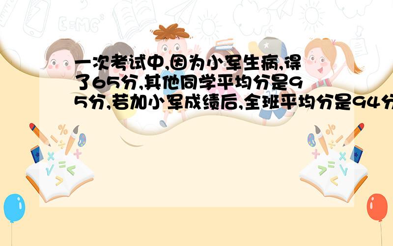 一次考试中,因为小军生病,得了65分,其他同学平均分是95分,若加小军成绩后,全班平均分是94分,班上多少人?