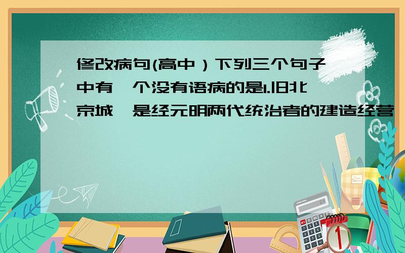 修改病句(高中）下列三个句子中有一个没有语病的是1.旧北京城,是经元明两代统治者的建造经营,在中国历代封建王朝都城设计的