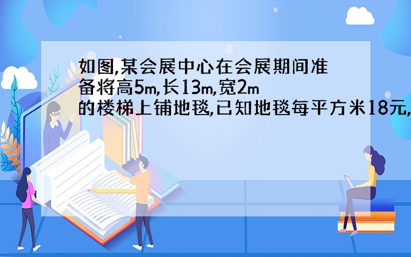 如图,某会展中心在会展期间准备将高5m,长13m,宽2m的楼梯上铺地毯,已知地毯每平方米18元,请你帮助计算