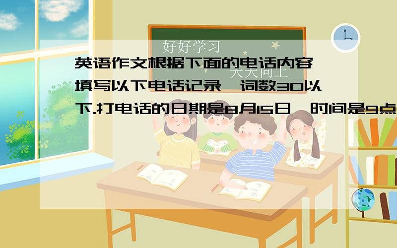 英语作文根据下面的电话内容,填写以下电话记录,词数30以下.打电话的日期是8月15日,时间是9点10分.A:Hello,