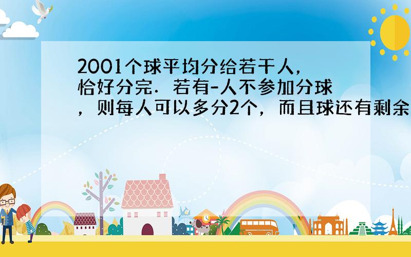 2001个球平均分给若干人，恰好分完．若有-人不参加分球，则每人可以多分2个，而且球还有剩余；若每人多分3个，则球的个数