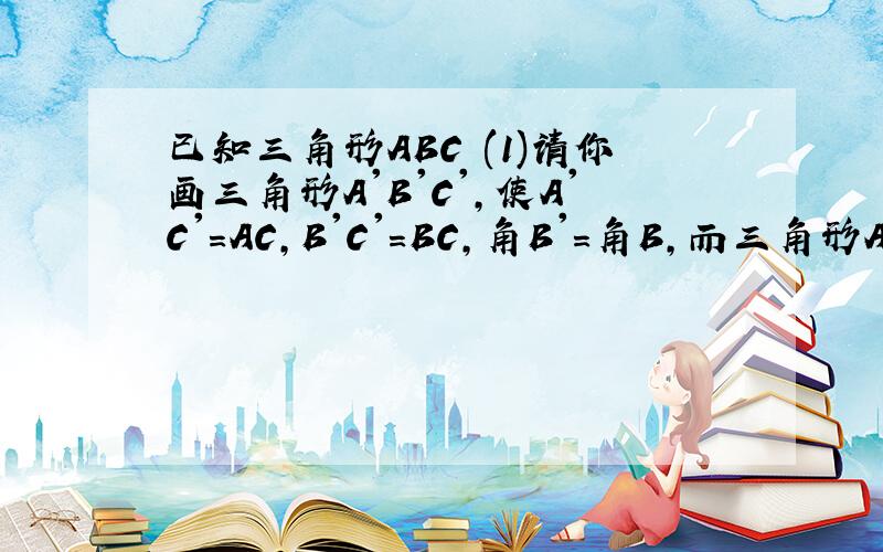 已知三角形ABC (1)请你画三角形A'B'C',使A'C'=AC,B'C'=BC,角B'=角B,而三角形A'B'C却与