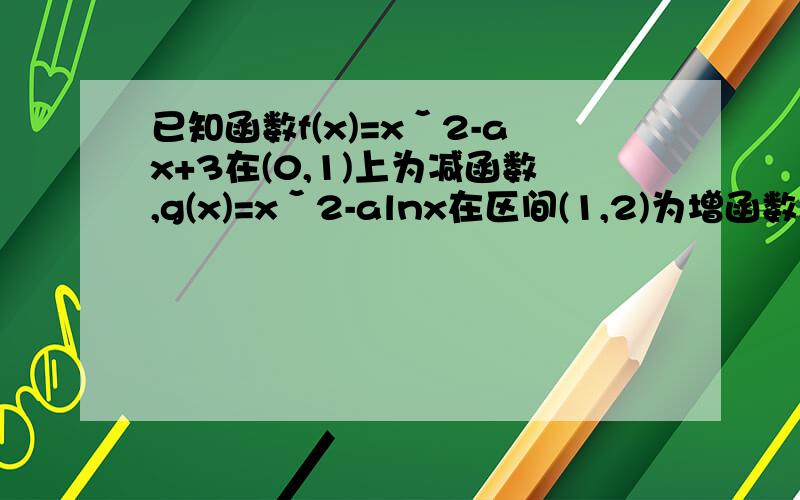 已知函数f(x)=xˇ2-ax+3在(0,1)上为减函数,g(x)=xˇ2-alnx在区间(1,2)为增函数.(1)求实