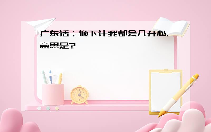 广东话：倾下计我都会几开心.意思是?