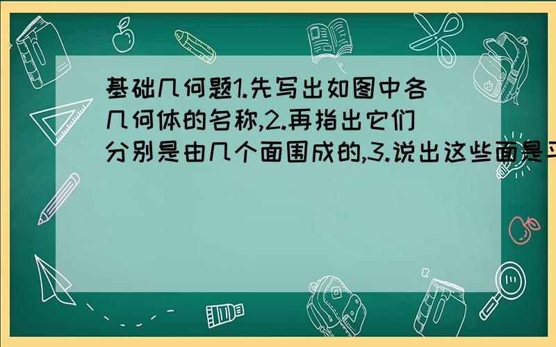 基础几何题1.先写出如图中各几何体的名称,2.再指出它们分别是由几个面围成的,3.说出这些面是平的还是曲的.难道没人知道