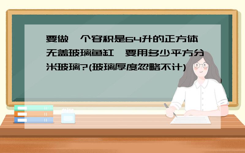 要做一个容积是64升的正方体无盖玻璃鱼缸,要用多少平方分米玻璃?(玻璃厚度忽略不计)