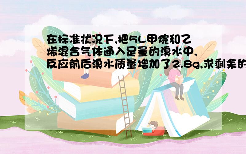 在标准状况下,把5L甲烷和乙烯混合气体通入足量的溴水中,反应前后溴水质量增加了2.8g,求剩余的气体有多少升