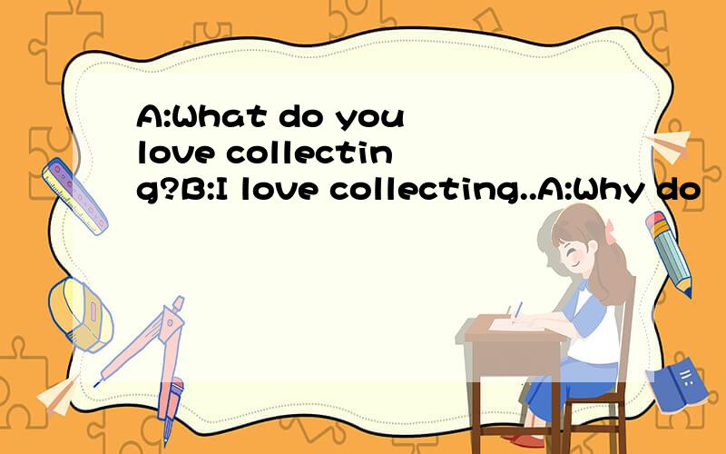 A:What do you love collecting?B:I love collecting..A:Why do