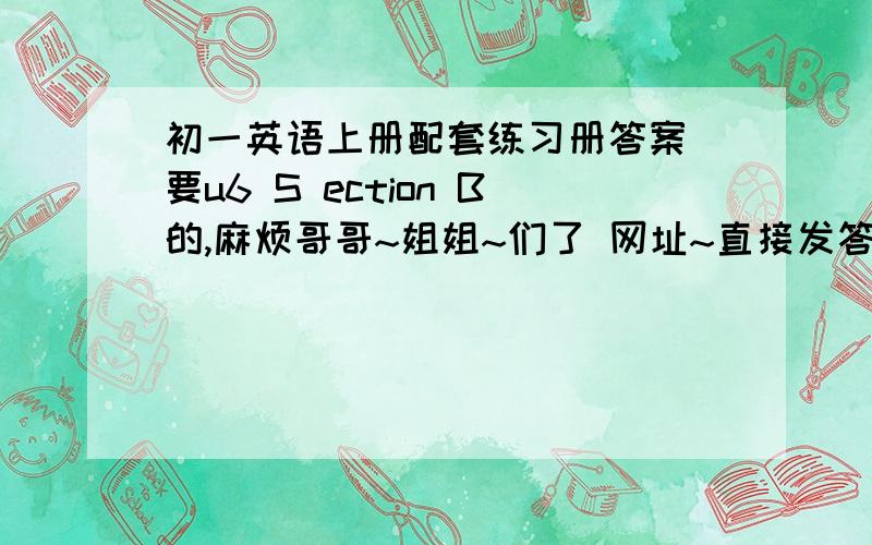 初一英语上册配套练习册答案 要u6 S ection B的,麻烦哥哥~姐姐~们了 网址~直接发答案也行,不要作文