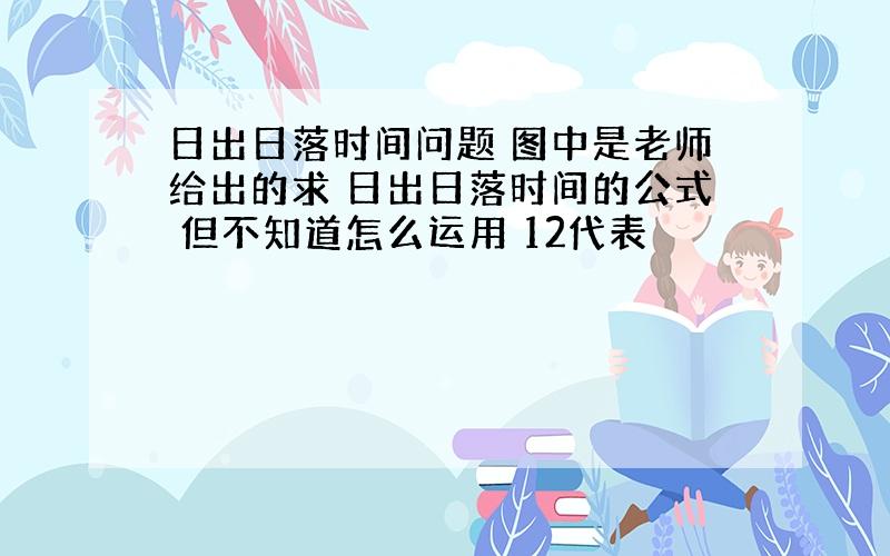 日出日落时间问题 图中是老师给出的求 日出日落时间的公式 但不知道怎么运用 12代表