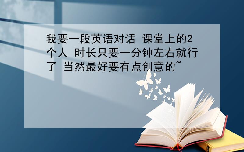 我要一段英语对话 课堂上的2个人 时长只要一分钟左右就行了 当然最好要有点创意的~