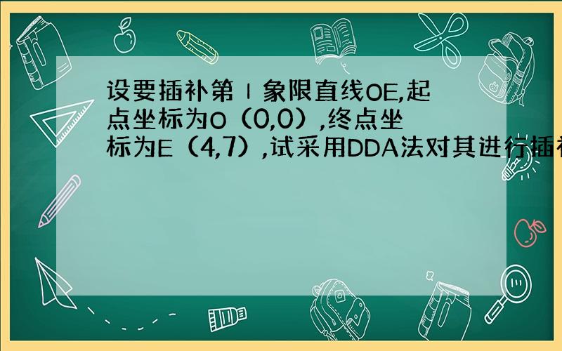 设要插补第Ⅰ象限直线OE,起点坐标为O（0,0）,终点坐标为E（4,7）,试采用DDA法对其进行插补