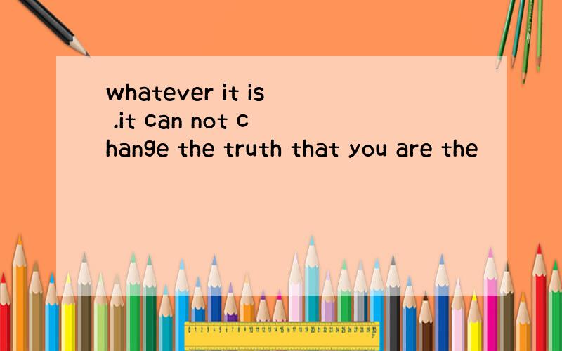 whatever it is .it can not change the truth that you are the