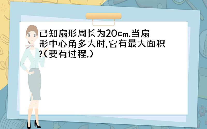 已知扇形周长为20cm.当扇形中心角多大时,它有最大面积?(要有过程.)