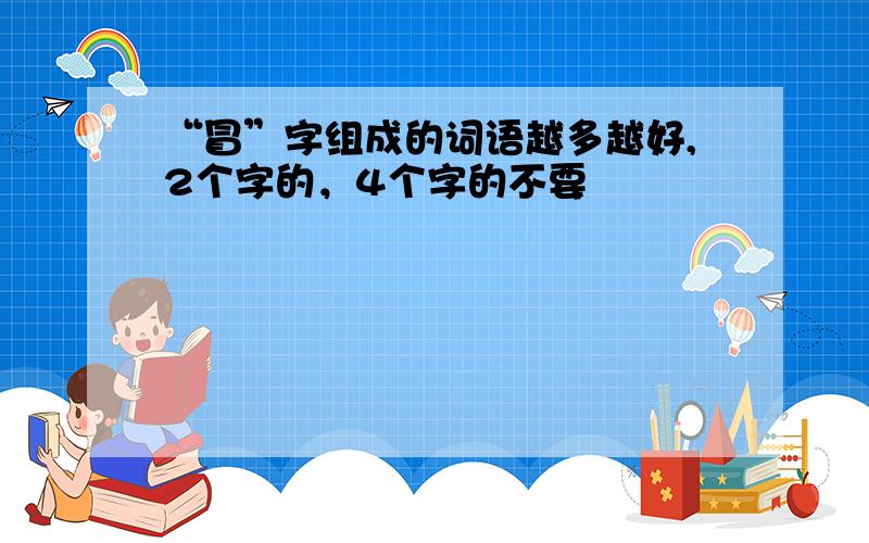 “冒”字组成的词语越多越好,2个字的，4个字的不要