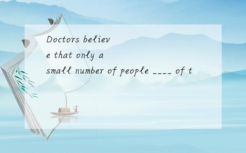 Doctors believe that only a small number of people ____ of t