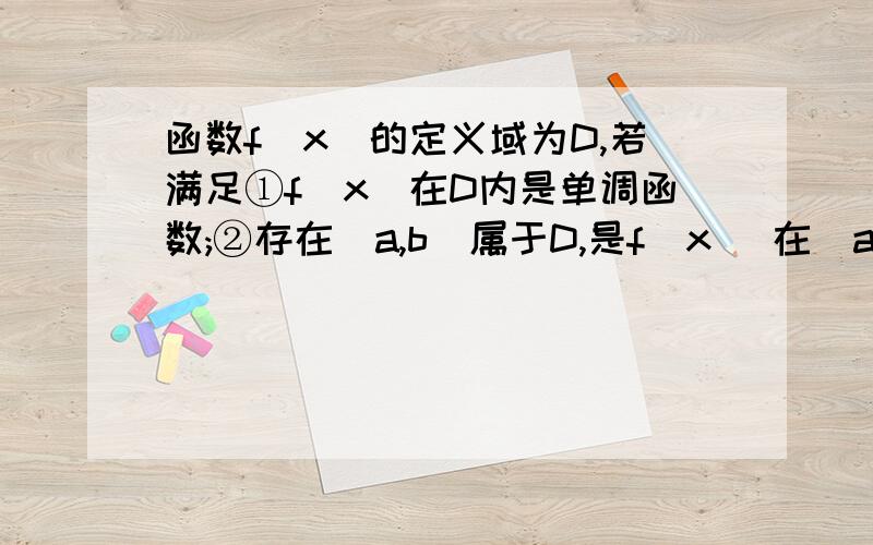 函数f(x)的定义域为D,若满足①f(x)在D内是单调函数;②存在[a,b]属于D,是f(x) 在[a,b]上的值域为[