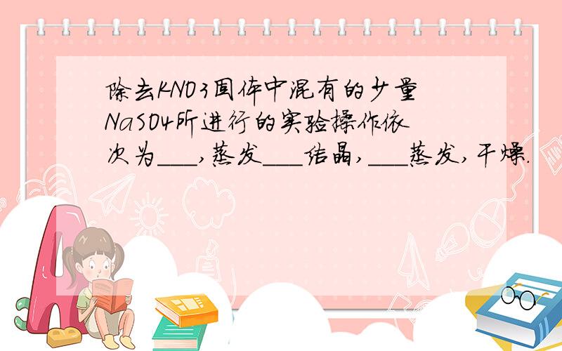 除去KNO3固体中混有的少量NaSO4所进行的实验操作依次为___,蒸发___结晶,___蒸发,干燥.