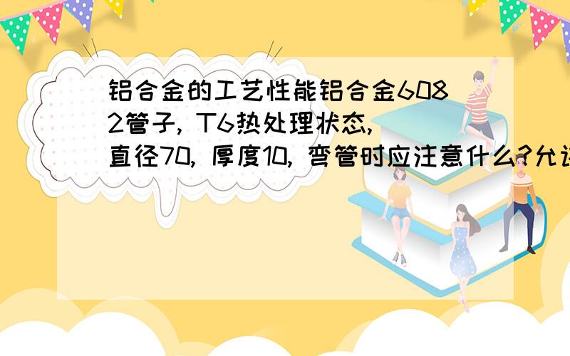 铝合金的工艺性能铝合金6082管子, T6热处理状态, 直径70, 厚度10, 弯管时应注意什么?允许最小弯心是多少?谢