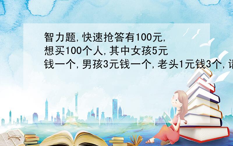 智力题,快速抢答有100元,想买100个人,其中女孩5元钱一个,男孩3元钱一个,老头1元钱3个,请问得各买几个人?