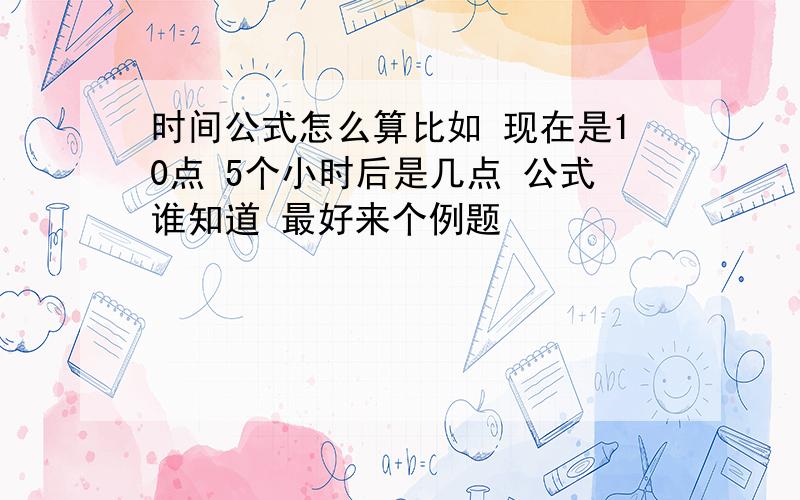 时间公式怎么算比如 现在是10点 5个小时后是几点 公式谁知道 最好来个例题