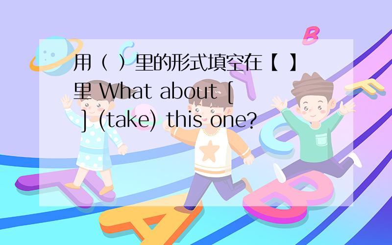 用（ ）里的形式填空在【 】里 What about [ ] (take) this one?