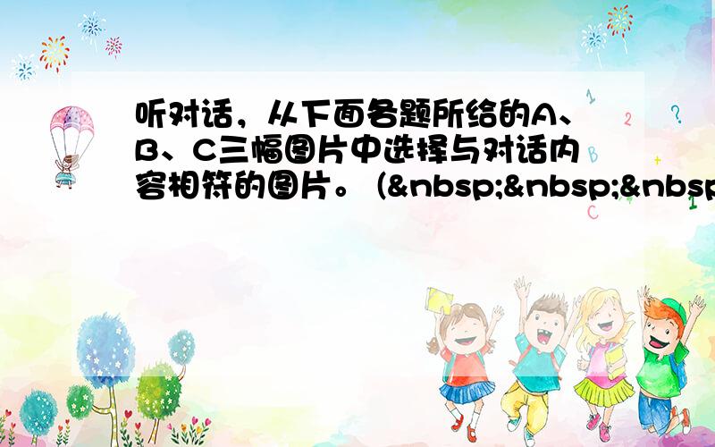 听对话，从下面各题所给的A、B、C三幅图片中选择与对话内容相符的图片。 (    