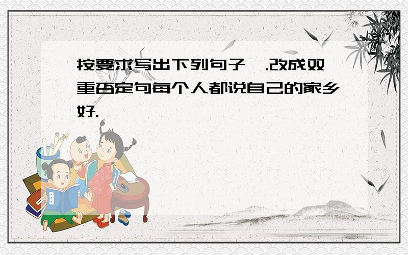 按要求写出下列句子一.改成双重否定句每个人都说自己的家乡好.