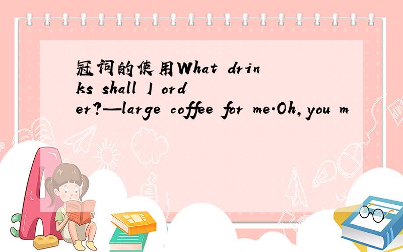 冠词的使用What drinks shall I order?—large coffee for me．Oh,you m