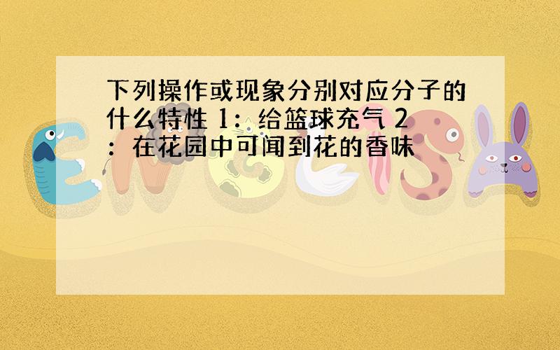 下列操作或现象分别对应分子的什么特性 1：给篮球充气 2：在花园中可闻到花的香味