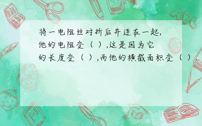 将一电阻丝对折后并连在一起,他的电阻变（ ）,这是因为它的长度变（ ）,而他的横截面积变（ ）.